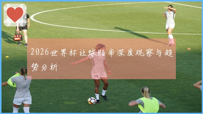 2026世界杯让球赔率深度观察与趋势分析