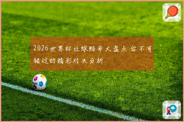 2026世界杯让球赔率大盘点 你不可错过的精彩对决分析