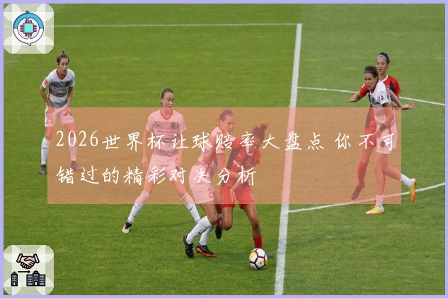 2026世界杯让球赔率大盘点 你不可错过的精彩对决分析