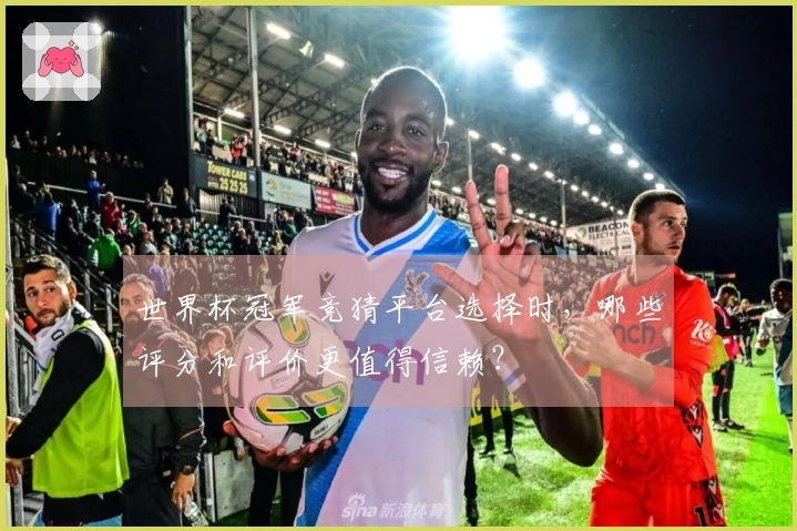 世界杯冠军竞猜平台选择时，哪些评分和评价更值得信赖？